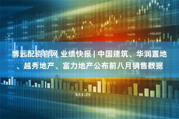 博远配资官网 业绩快报 | 中国建筑、华润置地、越秀地产、富力地产公布前八月销售数据