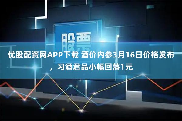 优股配资网APP下载 酒价内参3月16日价格发布，习酒君品小幅回落1元