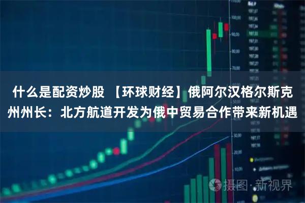 什么是配资炒股 【环球财经】俄阿尔汉格尔斯克州州长：北方航道开发为俄中贸易合作带来新机遇
