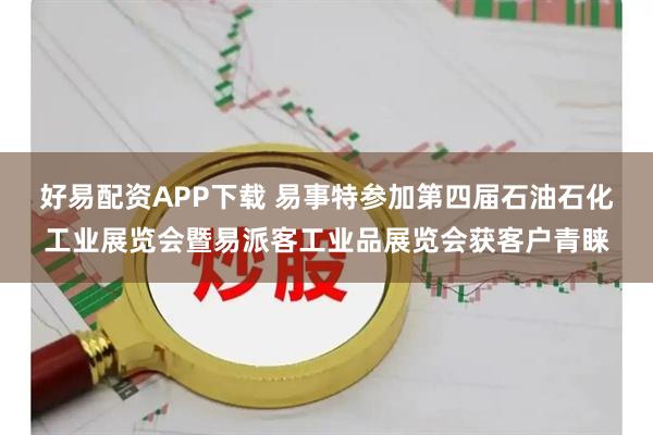 好易配资APP下载 易事特参加第四届石油石化工业展览会暨易派客工业品展览会获客户青睐