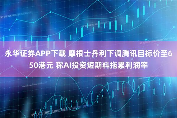 永华证券APP下载 摩根士丹利下调腾讯目标价至650港元 称AI投资短期料拖累利润率