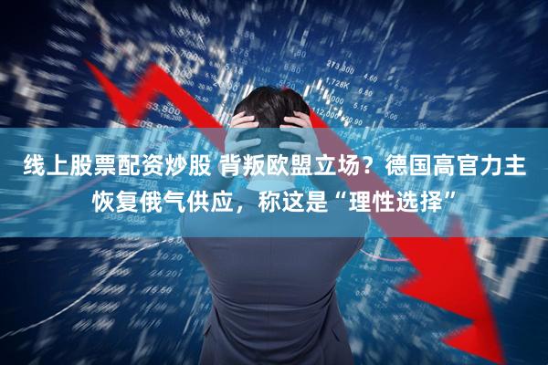线上股票配资炒股 背叛欧盟立场？德国高官力主恢复俄气供应，称这是“理性选择”