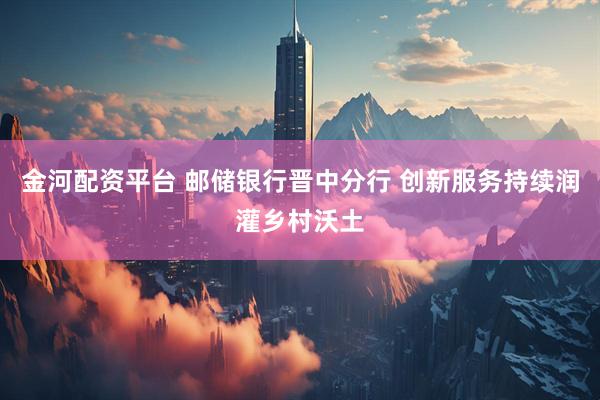金河配资平台 邮储银行晋中分行 创新服务持续润灌乡村沃土