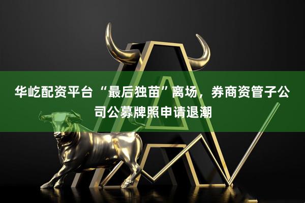 华屹配资平台 “最后独苗”离场，券商资管子公司公募牌照申请退潮