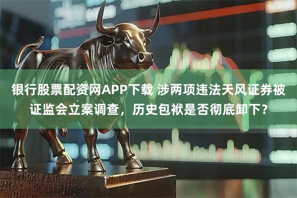 银行股票配资网APP下载 涉两项违法天风证券被证监会立案调查，历史包袱是否彻底卸下？