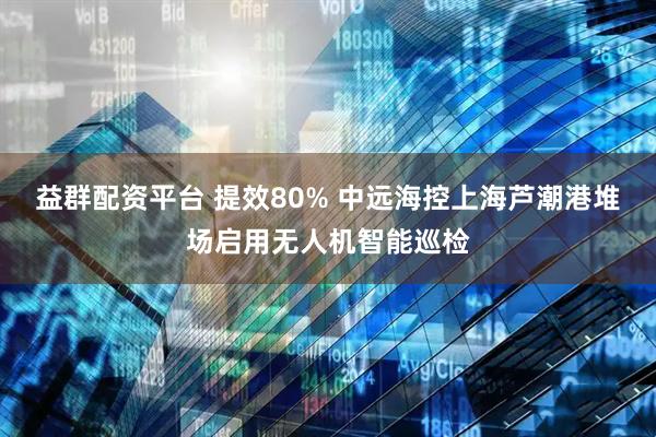 益群配资平台 提效80% 中远海控上海芦潮港堆场启用无人机智能巡检