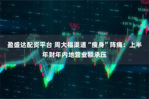 盈盛达配资平台 周大福渠道“瘦身”阵痛：上半年财年内地营业额承压