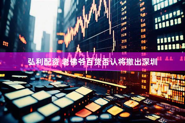 弘利配资 老佛爷百货否认将撤出深圳