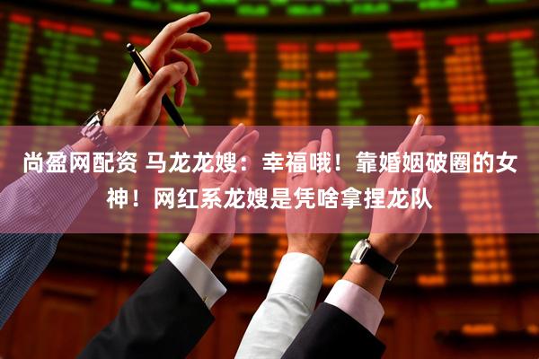尚盈网配资 马龙龙嫂：幸福哦！靠婚姻破圈的女神！网红系龙嫂是凭啥拿捏龙队