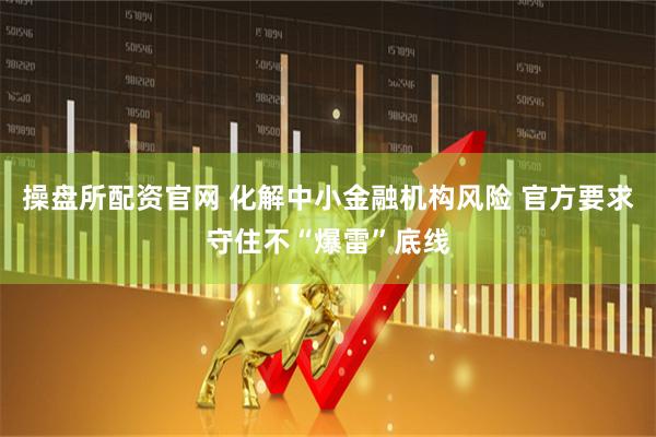 操盘所配资官网 化解中小金融机构风险 官方要求守住不“爆雷”底线
