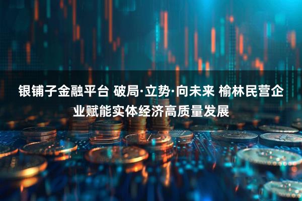 银铺子金融平台 破局·立势·向未来 榆林民营企业赋能实体经济高质量发展