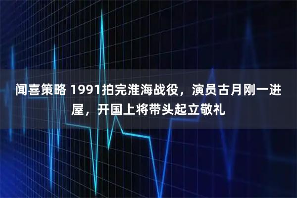闻喜策略 1991拍完淮海战役，演员古月刚一进屋，开国上将带头起立敬礼