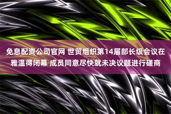 免息配资公司官网 世贸组织第14届部长级会议在雅温得闭幕 成员同意尽快就未决议题进行磋商